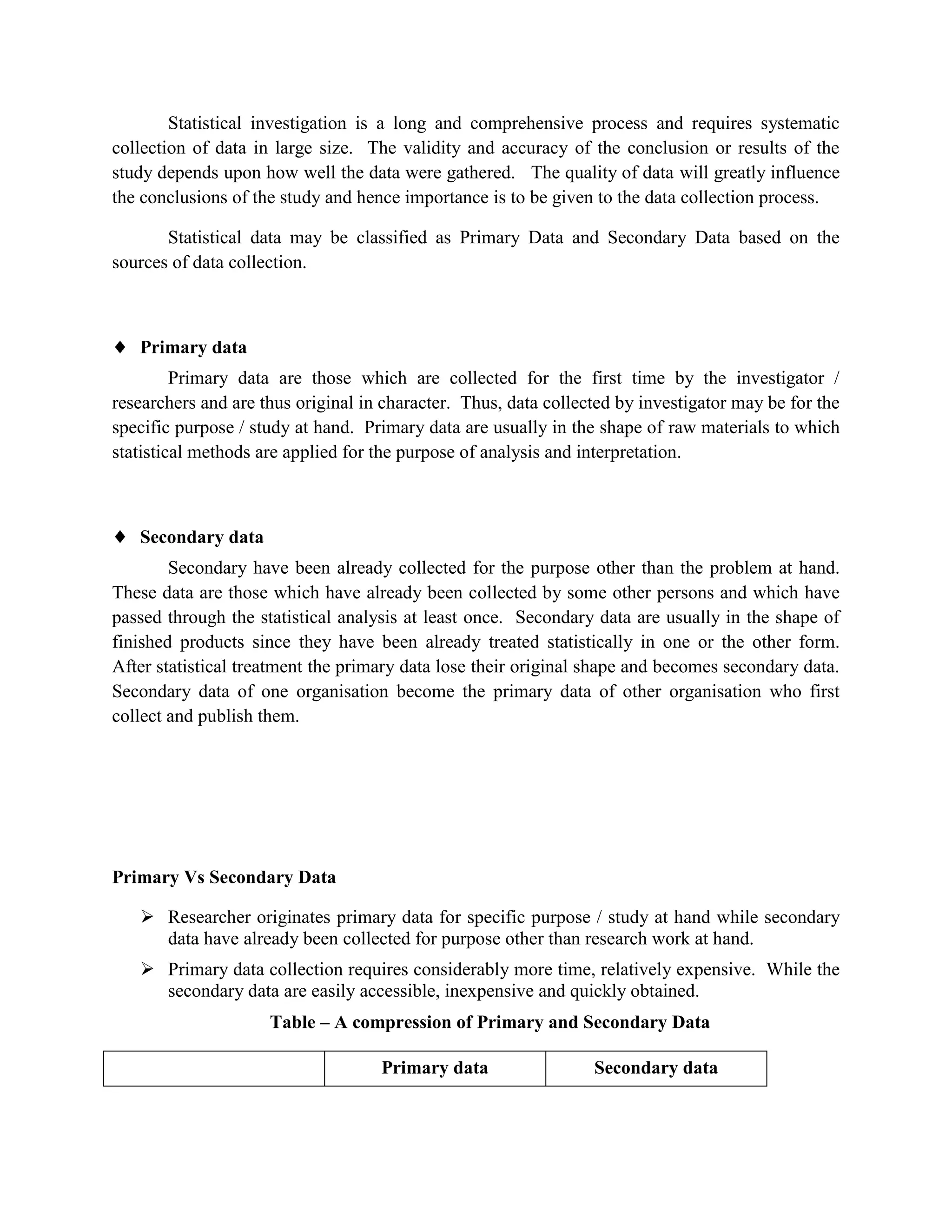 Statistical investigation is a long and comprehensive process and requires systematic
collection of data in large size. The validity and accuracy of the conclusion or results of the
study depends upon how well the data were gathered. The quality of data will greatly influence
the conclusions of the study and hence importance is to be given to the data collection process.

       Statistical data may be classified as Primary Data and Secondary Data based on the
sources of data collection.



   Primary data
         Primary data are those which are collected for the first time by the investigator /
researchers and are thus original in character. Thus, data collected by investigator may be for the
specific purpose / study at hand. Primary data are usually in the shape of raw materials to which
statistical methods are applied for the purpose of analysis and interpretation.



   Secondary data
        Secondary have been already collected for the purpose other than the problem at hand.
These data are those which have already been collected by some other persons and which have
passed through the statistical analysis at least once. Secondary data are usually in the shape of
finished products since they have been already treated statistically in one or the other form.
After statistical treatment the primary data lose their original shape and becomes secondary data.
Secondary data of one organisation become the primary data of other organisation who first
collect and publish them.




Primary Vs Secondary Data

    Researcher originates primary data for specific purpose / study at hand while secondary
     data have already been collected for purpose other than research work at hand.
    Primary data collection requires considerably more time, relatively expensive. While the
     secondary data are easily accessible, inexpensive and quickly obtained.
                     Table – A compression of Primary and Secondary Data

                                    Primary data                 Secondary data
 