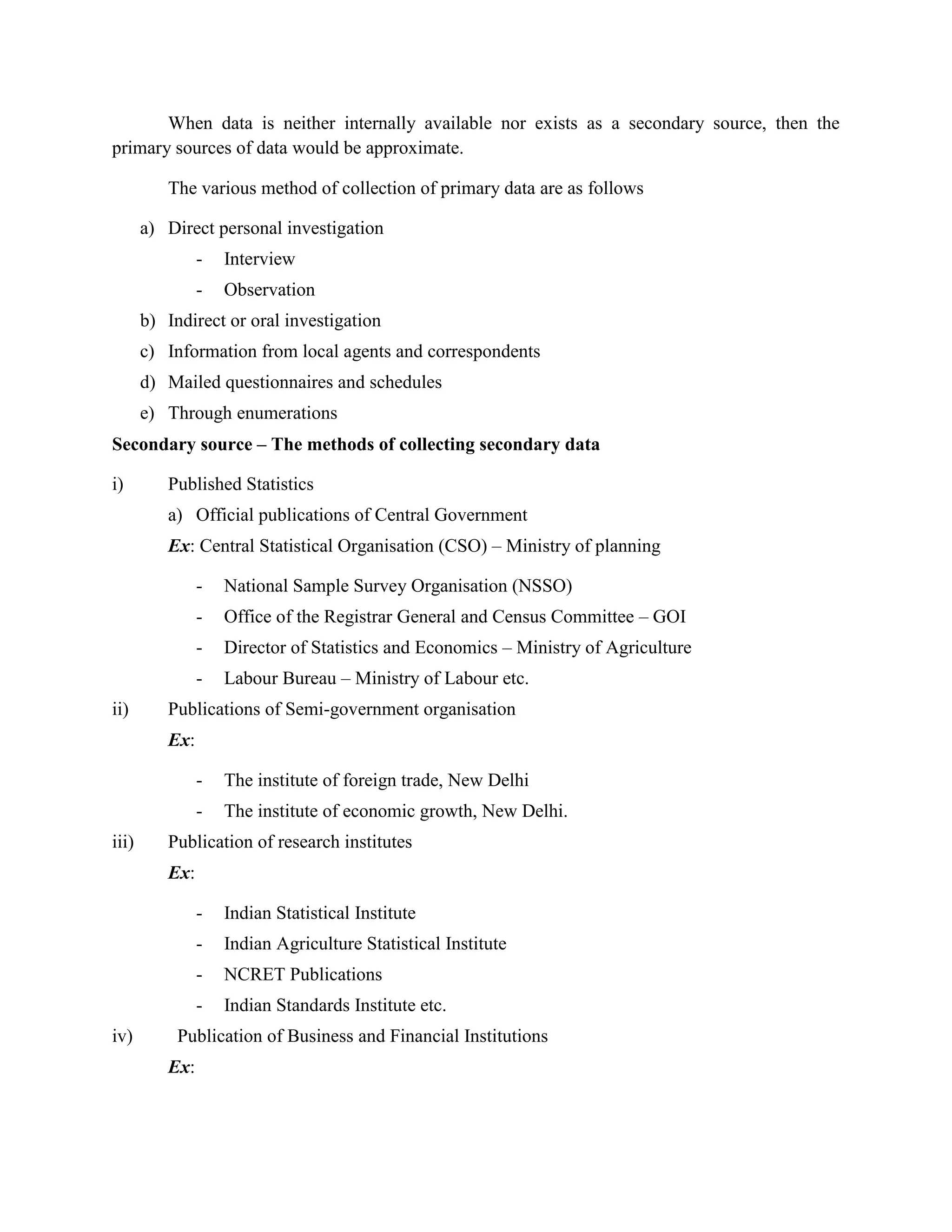 When data is neither internally available nor exists as a secondary source, then the
primary sources of data would be approximate.

          The various method of collection of primary data are as follows

       a) Direct personal investigation
                -   Interview
                -   Observation
       b) Indirect or oral investigation
       c) Information from local agents and correspondents
       d) Mailed questionnaires and schedules
       e) Through enumerations
Secondary source – The methods of collecting secondary data

i)        Published Statistics
          a) Official publications of Central Government
          Ex: Central Statistical Organisation (CSO) – Ministry of planning

                -   National Sample Survey Organisation (NSSO)
                -   Office of the Registrar General and Census Committee – GOI
                -   Director of Statistics and Economics – Ministry of Agriculture
                -   Labour Bureau – Ministry of Labour etc.
ii)       Publications of Semi-government organisation
          Ex:

                -   The institute of foreign trade, New Delhi
                -   The institute of economic growth, New Delhi.
iii)      Publication of research institutes
          Ex:

                -   Indian Statistical Institute
                -   Indian Agriculture Statistical Institute
                -   NCRET Publications
                -   Indian Standards Institute etc.
iv)         Publication of Business and Financial Institutions
          Ex:
 