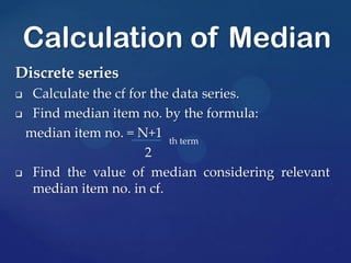 Discrete series
 Calculate the cf for the data series.
 Find median item no. by the formula:
median item no. = N+1 th term
2
 Find the value of median considering relevant
median item no. in cf.
Calculation of Median
 