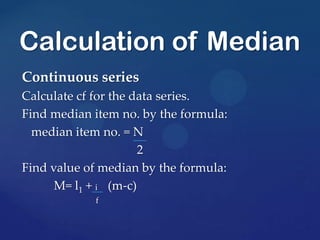 Continuous series
Calculate cf for the data series.
Find median item no. by the formula:
median item no. = N
2
Find value of median by the formula:
M= l1 + i (m-c)
f
Calculation of Median
 