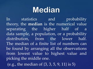 In statistics and probability
theory, the median is the numerical value
separating the higher half of a
data sample, a population, or a probability
distribution, from the lower half.
The median of a finite list of numbers can
be found by arranging all the observations
from lowest value to highest value and
picking the middle one.
(e.g., the median of {3, 3, 5, 9, 11} is 5)
Median
 