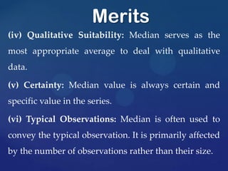 (iv) Qualitative Suitability: Median serves as the
most appropriate average to deal with qualitative
data.
(v) Certainty: Median value is always certain and
specific value in the series.
(vi) Typical Observations: Median is often used to
convey the typical observation. It is primarily affected
by the number of observations rather than their size.
Merits
 
