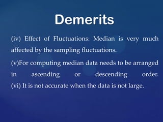 (iv) Effect of Fluctuations: Median is very much
affected by the sampling fluctuations.
(v)For computing median data needs to be arranged
in ascending or descending order.
(vi) It is not accurate when the data is not large.
Demerits
 