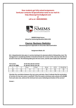 Dear students get fully solved assignments
Send your semester & Specialization name to our mail id :
help.mbaassignments@gmail.com
or
call us at : 08263069601
NMIMS Global Access
School for Continuing Education (NGA-SCE)
Course: Business Statistics
Internal Assignment Applicable for December 2015 Examination
Assignment Marks: 30
Q1. A departmental store gives in service training to its salesman which is followed by a test. The
managementis considering whether it should terminate the services of the salesman who did not
do well in the test. The following table gives the test scores, and the sales made by the salesman.
Test scores: 14 19 24 21 26 22 15 20 19
Sale (in Rs 1000): 31 36 48 37 50 45 33 41 39
Calculate the correlation between the test scores and sales. Does it indicate that the termination
of services for low test scores is justified? If the firm wants a minimum sales volume of Rs 30,000
from each sales man, what are the minimum test scores indicating termination of the service?
Answer :
x Y X-µ (Y-y) (X-x) (Y-Y) (X-x)(Y-y)
14 31 -6 -9 36 81 54
19 36 -1 -4 1 16 4
 