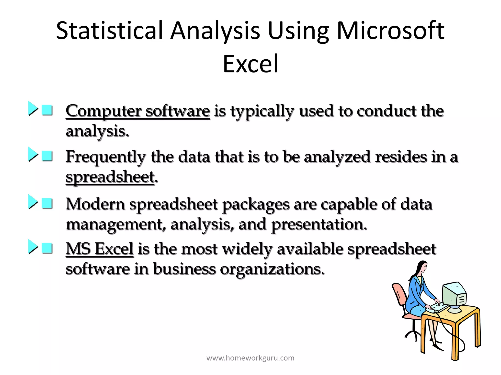 Statistical Analysis Using Microsoft
Excel
 Computer software is typically used to conduct the
analysis.
 Frequently the data that is to be analyzed resides in a
spreadsheet.
 Modern spreadsheet packages are capable of data
management, analysis, and presentation.
 MS Excel is the most widely available spreadsheet
software in business organizations.
www.homeworkguru.com
 