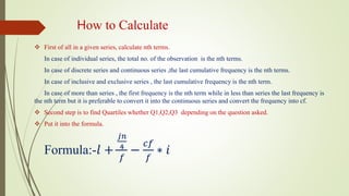 How to Calculate
 First of all in a given series, calculate nth terms.
In case of individual series, the total no. of the observation is the nth terms.
In case of discrete series and continuous series ,the last cumulative frequency is the nth terms.
In case of inclusive and exclusive series , the last cumulative frequency is the nth term.
In case of more than series , the first frequency is the nth term while in less than series the last frequency is
the nth term but it is preferable to convert it into the continuous series and convert the frequency into cf.
 Second step is to find Quartiles whether Q1,Q2,Q3 depending on the question asked.
 Put it into the formula.
Formula:-𝑙 +
𝑗𝑛
4
𝑓
−
𝑐𝑓
𝑓
∗ 𝑖
 