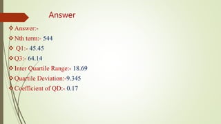 Answer
Answer:-
Nth term:- 544
 Q1:- 45.45
Q3:- 64.14
Inter Quartile Range:- 18.69
Quartile Deviation:-9.345
Coefficient of QD:- 0.17
 