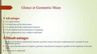 Glance at Geometric Mean
Advantages
 It is rigidly defined.
 It is based upon all the observations.
 It is suitable for further mathematical treatment.
 It is not affected much by fluctuations of samplings.
 It gives comparatively more weight to small items.
Disadvantages
 Because of its abstract mathematical character, geometric mean is not easy to understand and to calculate for non-
mathematics person.
 If any one of the observations is negative, geometric mean becomes imaginary regardless of the magnitude of the other
items.
 It is not easy to understand.
 