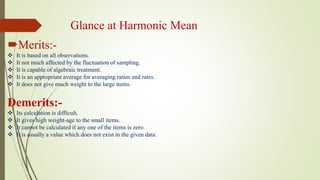 Glance at Harmonic Mean
Merits:-
 It is based on all observations.
 It not much affected by the fluctuation of sampling.
 It is capable of algebraic treatment.
 It is an appropriate average for averaging ratios and rates.
 It does not give much weight to the large items.
Demerits:-
 Its calculation is difficult.
 It gives high weight-age to the small items.
 It cannot be calculated if any one of the items is zero.
 It is usually a value which does not exist in the given data.
 