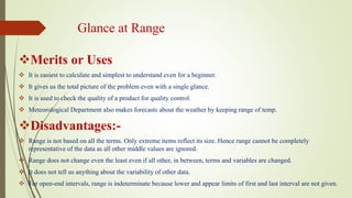 Glance at Range
Merits or Uses
 It is easiest to calculate and simplest to understand even for a beginner.
 It gives us the total picture of the problem even with a single glance.
 It is used to check the quality of a product for quality control.
 Meteorological Department also makes forecasts about the weather by keeping range of temp.
Disadvantages:-
 Range is not based on all the terms. Only extreme items reflect its size. Hence range cannot be completely
representative of the data as all other middle values are ignored.
 Range does not change even the least even if all other, in between, terms and variables are changed.
 It does not tell us anything about the variability of other data.
 For open-end intervals, range is indeterminate because lower and appear limits of first and last interval are not given.
 