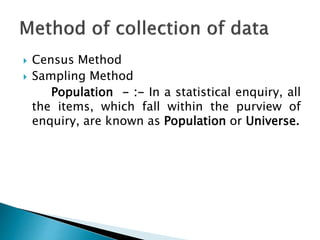  Census Method
 Sampling Method
Population - :- In a statistical enquiry, all
the items, which fall within the purview of
enquiry, are known as Population or Universe.
 