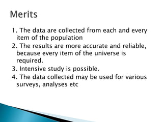 1. The data are collected from each and every
item of the population
2. The results are more accurate and reliable,
because every item of the universe is
required.
3. Intensive study is possible.
4. The data collected may be used for various
surveys, analyses etc
 