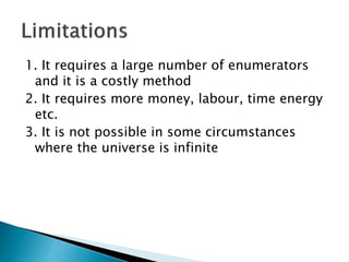 1. It requires a large number of enumerators
and it is a costly method
2. It requires more money, labour, time energy
etc.
3. It is not possible in some circumstances
where the universe is infinite
 