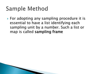  For adopting any sampling procedure it is
essential to have a list identifying each
sampling unit by a number. Such a list or
map is called sampling frame
 