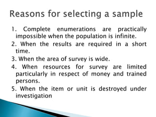 1. Complete enumerations are practically
impossible when the population is infinite.
2. When the results are required in a short
time.
3. When the area of survey is wide.
4. When resources for survey are limited
particularly in respect of money and trained
persons.
5. When the item or unit is destroyed under
investigation
 