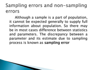Although a sample is a part of population,
it cannot be expected generally to supply full
information about population. So there may
be in most cases difference between statistics
and parameters. The discrepancy between a
parameter and its estimate due to sampling
process is known as sampling error
 