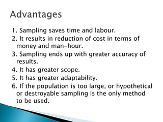 1. Sampling saves time and labour.
2. It results in reduction of cost in terms of
money and man-hour.
3. Sampling ends up with greater accuracy of
results.
4. It has greater scope.
5. It has greater adaptability.
6. If the population is too large, or hypothetical
or destroyable sampling is the only method
to be used.
 