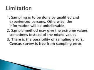 1. Sampling is to be done by qualified and
experienced persons. Otherwise, the
information will be unbelievable.
2. Sample method may give the extreme values
sometimes instead of the mixed values.
3. There is the possibility of sampling errors.
Census survey is free from sampling error.
 