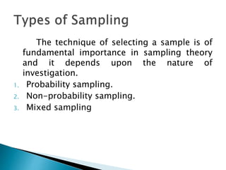 The technique of selecting a sample is of
fundamental importance in sampling theory
and it depends upon the nature of
investigation.
1. Probability sampling.
2. Non-probability sampling.
3. Mixed sampling
 