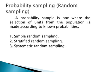 A probability sample is one where the
selection of units from the population is
made according to known probabilities.
1. Simple random sampling.
2. Stratified random sampling.
3. Systematic random sampling.
 