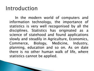In the modern world of computers and
information technology, the importance of
statistics is very well recogonised by all the
disciplines. Statistics has originated as a
science of statehood and found applications
slowly and steadily in Agriculture, Economics,
Commerce, Biology, Medicine, Industry,
planning, education and so on. As on date
there is no other human walk of life, where
statistics cannot be applied.
 