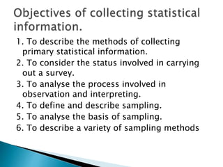 1. To describe the methods of collecting
primary statistical information.
2. To consider the status involved in carrying
out a survey.
3. To analyse the process involved in
observation and interpreting.
4. To define and describe sampling.
5. To analyse the basis of sampling.
6. To describe a variety of sampling methods
 