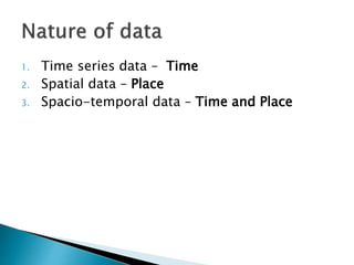 1. Time series data – Time
2. Spatial data – Place
3. Spacio-temporal data – Time and Place
 