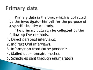 Primary data is the one, which is collected
by the investigator himself for the purpose of
a specific inquiry or study.
The primary data can be collected by the
following five methods.
1. Direct personal interviews.
2. Indirect Oral interviews.
3. Information from correspondents.
4. Mailed questionnaire method.
5. Schedules sent through enumerators
 