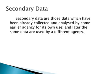 Secondary data are those data which have
been already collected and analysed by some
earlier agency for its own use; and later the
same data are used by a different agency.
 