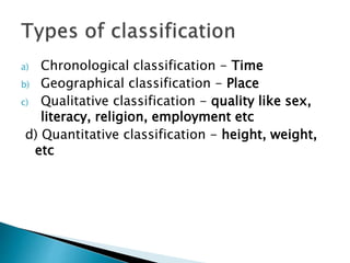 a) Chronological classification - Time
b) Geographical classification - Place
c) Qualitative classification - quality like sex,
literacy, religion, employment etc
d) Quantitative classification - height, weight,
etc
 
