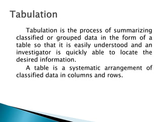 Tabulation is the process of summarizing
classified or grouped data in the form of a
table so that it is easily understood and an
investigator is quickly able to locate the
desired information.
A table is a systematic arrangement of
classified data in columns and rows.
 