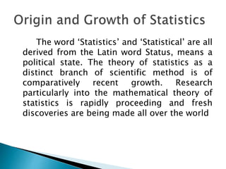 The word ‘Statistics’ and ‘Statistical’ are all
derived from the Latin word Status, means a
political state. The theory of statistics as a
distinct branch of scientific method is of
comparatively recent growth. Research
particularly into the mathematical theory of
statistics is rapidly proceeding and fresh
discoveries are being made all over the world
 