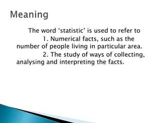 The word ‘statistic’ is used to refer to
1. Numerical facts, such as the
number of people living in particular area.
2. The study of ways of collecting,
analysing and interpreting the facts.
 