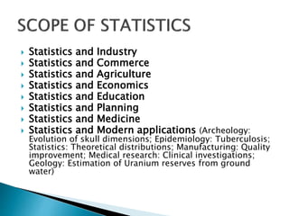  Statistics and Industry
 Statistics and Commerce
 Statistics and Agriculture
 Statistics and Economics
 Statistics and Education
 Statistics and Planning
 Statistics and Medicine
 Statistics and Modern applications (Archeology:
Evolution of skull dimensions; Epidemiology: Tuberculosis;
Statistics: Theoretical distributions; Manufacturing: Quality
improvement; Medical research: Clinical investigations;
Geology: Estimation of Uranium reserves from ground
water)
 