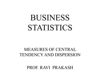BUSINESS
STATISTICS
MEASURES OF CENTRAL
TENDENCY AND DISPERSION
PROF. RAVI PRAKASH
 