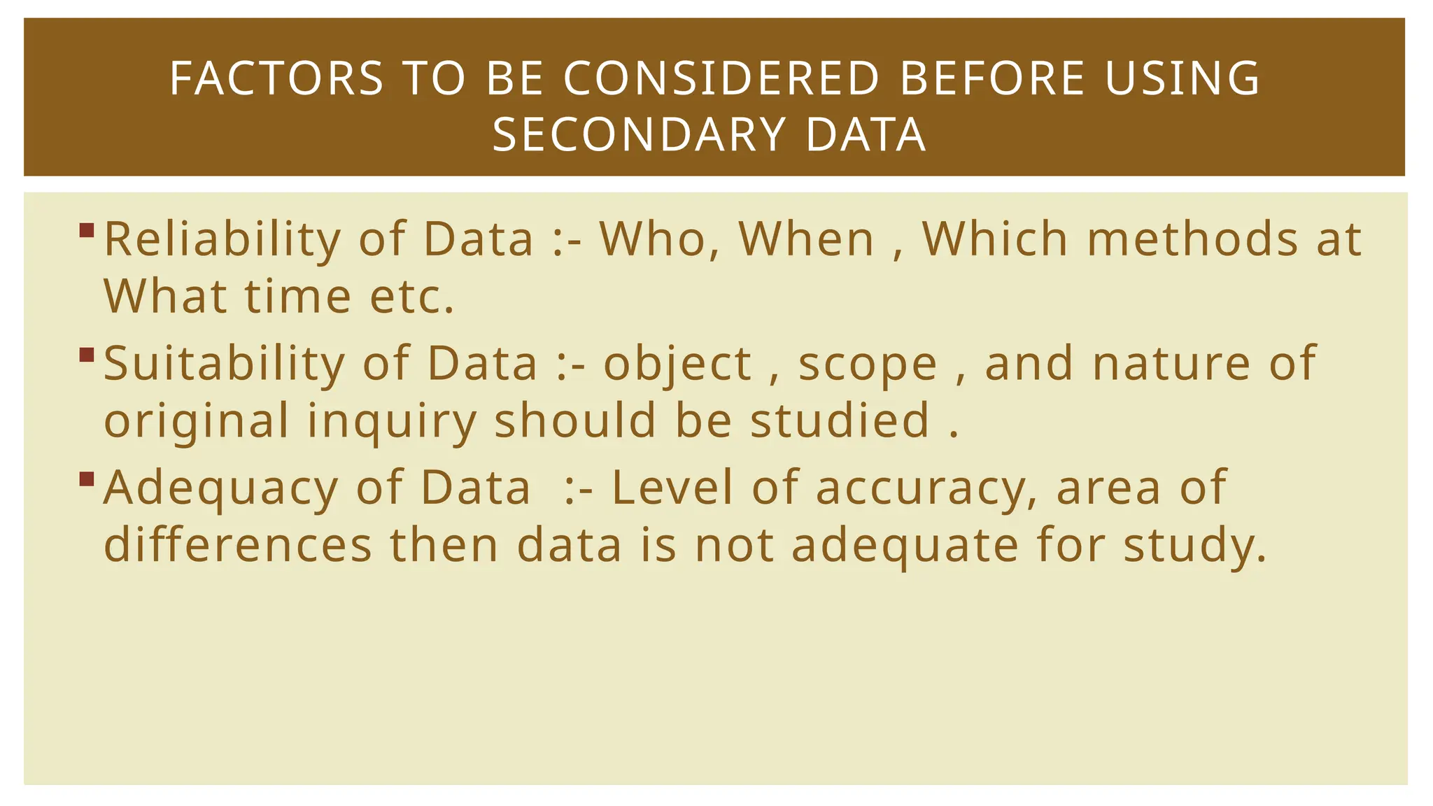 Reliability of Data :- Who, When , Which methods at
What time etc.
Suitability of Data :- object , scope , and nature of
original inquiry should be studied .
Adequacy of Data :- Level of accuracy, area of
differences then data is not adequate for study.
FACTORS TO BE CONSIDERED BEFORE USING
SECONDARY DATA
 
