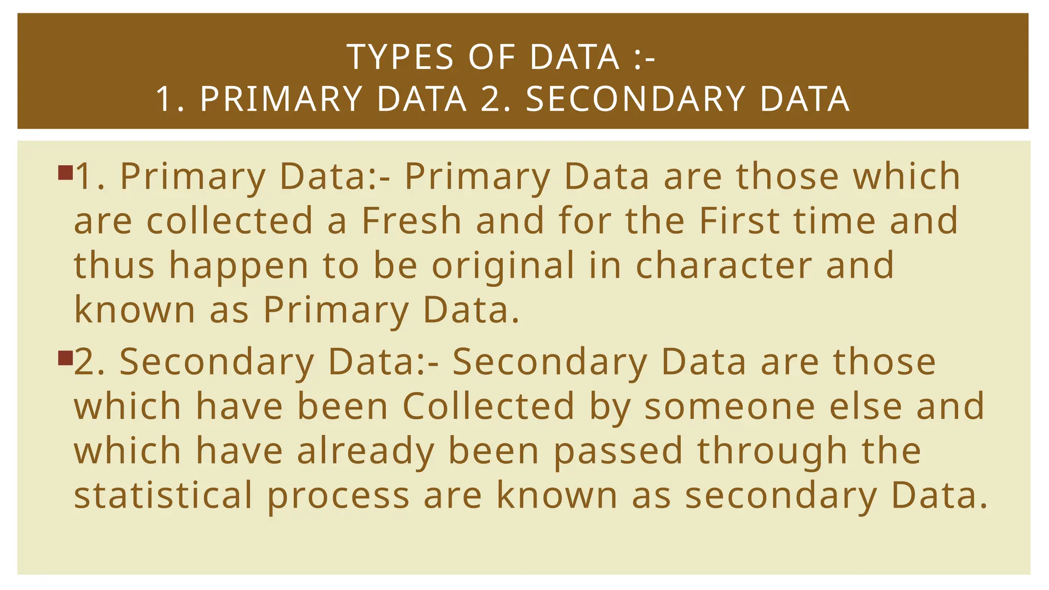 1. Primary Data:- Primary Data are those which
are collected a Fresh and for the First time and
thus happen to be original in character and
known as Primary Data.
2. Secondary Data:- Secondary Data are those
which have been Collected by someone else and
which have already been passed through the
statistical process are known as secondary Data.
TYPES OF DATA :-
1. PRIMARY DATA 2. SECONDARY DATA
 