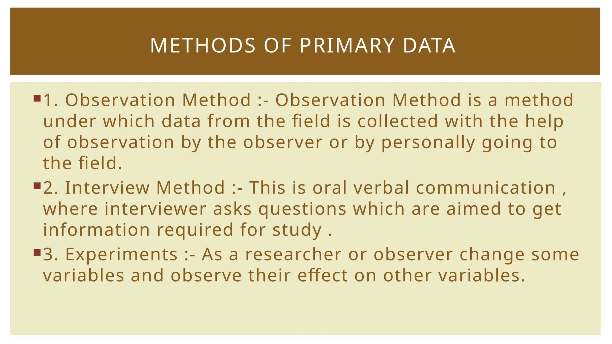 1. Observation Method :- Observation Method is a method
under which data from the field is collected with the help
of observation by the observer or by personally going to
the field.
2. Interview Method :- This is oral verbal communication ,
where interviewer asks questions which are aimed to get
information required for study .
3. Experiments :- As a researcher or observer change some
variables and observe their effect on other variables.
METHODS OF PRIMARY DATA
 