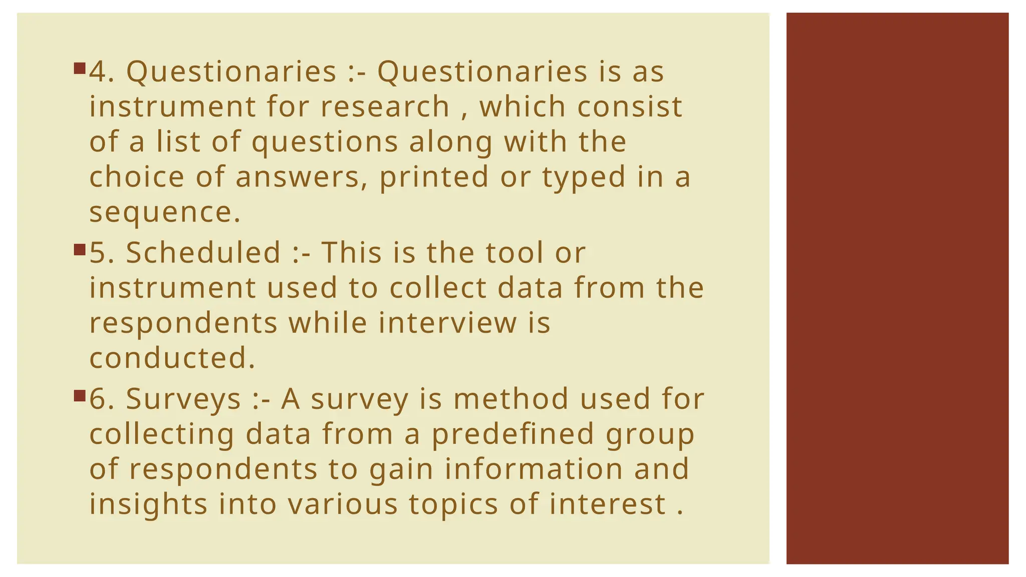 4. Questionaries :- Questionaries is as
instrument for research , which consist
of a list of questions along with the
choice of answers, printed or typed in a
sequence.
5. Scheduled :- This is the tool or
instrument used to collect data from the
respondents while interview is
conducted.
6. Surveys :- A survey is method used for
collecting data from a predefined group
of respondents to gain information and
insights into various topics of interest .
 