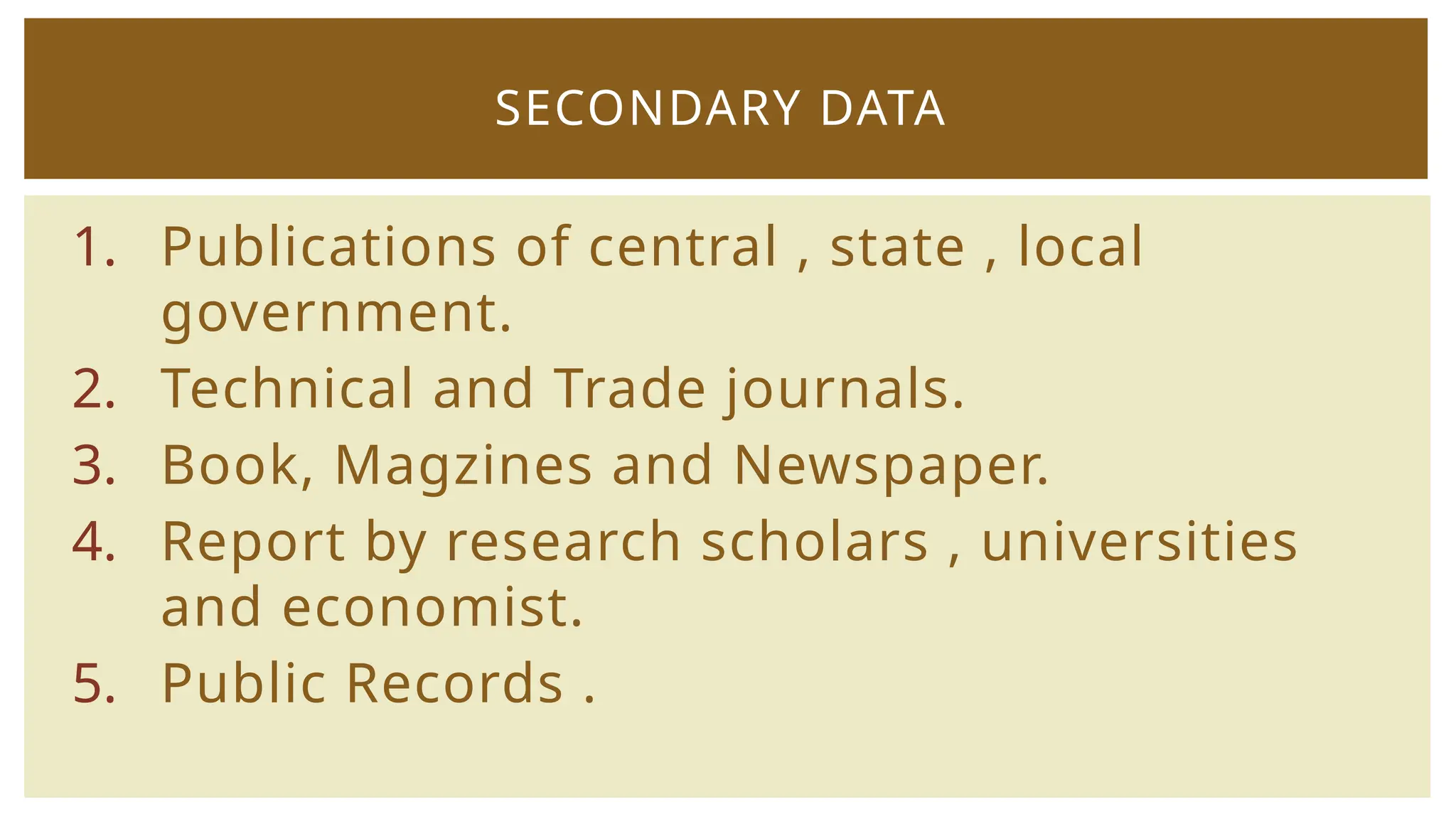 1. Publications of central , state , local
government.
2. Technical and Trade journals.
3. Book, Magzines and Newspaper.
4. Report by research scholars , universities
and economist.
5. Public Records .
SECONDARY DATA
 