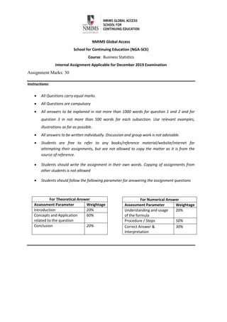 NMIMS Global Access
School for Continuing Education (NGA-SCE)
Course: Business Statistics
Internal Assignment Applicable for December 2019 Examination
Assignment Marks: 30
Instructions:
 All Questions carry equal marks.
 All Questions are compulsory
 All answers to be explained in not more than 1000 words for question 1 and 2 and for
question 3 in not more than 500 words for each subsection. Use relevant examples,
illustrations as far as possible.
 All answers to be written individually. Discussion and group work is not advisable.
 Students are free to refer to any books/reference material/website/internet for
attempting their assignments, but are not allowed to copy the matter as it is from the
source of reference.
 Students should write the assignment in their own words. Copying of assignments from
other students is not allowed
 Students should follow the following parameter for answering the assignment questions
For Theoretical Answer
Assessment Parameter Weightage
Introduction 20%
Concepts and Application
related to the question
60%
Conclusion 20%
For Numerical Answer
Assessment Parameter Weightage
Understanding and usage
of the formula
20%
Procedure / Steps 50%
Correct Answer &
Interpretation
30%
 
