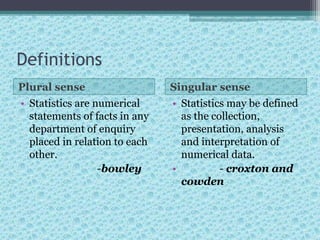 Definitions
Plural sense Singular sense
• Statistics are numerical
statements of facts in any
department of enquiry
placed in relation to each
other.
-bowley
• Statistics may be defined
as the collection,
presentation, analysis
and interpretation of
numerical data.
• - croxton and
cowden
 
