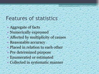 Features of statistics
• Aggregate of facts
• Numerically expressed
• Affected by multiplicity of causes
• Reasonable accuracy
• Placed in relation to each other
• Pre determined purpose
• Enumerated or estimated
• Collected in systematic manner
 