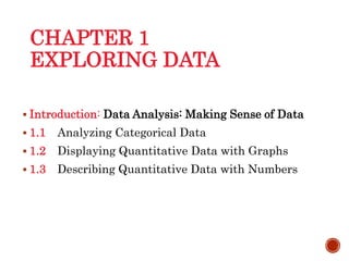 CHAPTER 1
EXPLORING DATA
 Introduction: Data Analysis: Making Sense of Data
 1.1 Analyzing Categorical Data
 1.2 Displaying Quantitative Data with Graphs
 1.3 Describing Quantitative Data with Numbers
 
