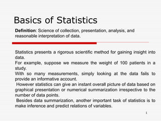 Basics of Statistics
Definition: Science of collection, presentation, analysis, and
reasonable interpretation of data.
Statistics presents a rigorous scientific method for gaining insight into
data.
For example, suppose we measure the weight of 100 patients in a
study.
With so many measurements, simply looking at the data fails to
provide an informative account.
However statistics can give an instant overall picture of data based on
graphical presentation or numerical summarization irrespective to the
number of data points.
Besides data summarization, another important task of statistics is to
make inference and predict relations of variables.
1
 
