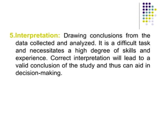 5.Interpretation: Drawing conclusions from the
data collected and analyzed. It is a difficult task
and necessitates a high degree of skills and
experience. Correct interpretation will lead to a
valid conclusion of the study and thus can aid in
decision-making.
 