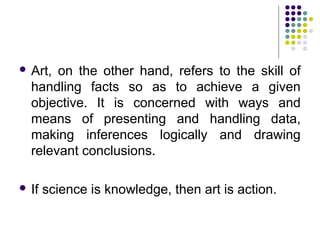 Art, on the other hand, refers to the skill of
handling facts so as to achieve a given
objective. It is concerned with ways and
means of presenting and handling data,
making inferences logically and drawing
relevant conclusions.
 If science is knowledge, then art is action.
 