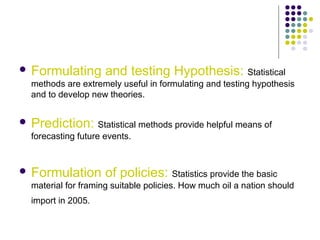  Formulating and testing Hypothesis: Statistical
methods are extremely useful in formulating and testing hypothesis
and to develop new theories.
 Prediction: Statistical methods provide helpful means of
forecasting future events.
 Formulation of policies: Statistics provide the basic
material for framing suitable policies. How much oil a nation should
import in 2005.
 