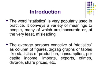 Introduction
 The word “statistics” is very popularly used in
practice. It conveys a variety of meanings to
people, many of which are inaccurate or, at
the very least, misleading.
 The average persons conceive of “statistics”
as column of figures, zigzag graphs or tables
like statistics of production, consumption, per
capita income, imports, exports, crimes,
divorce, share prices, etc.
 