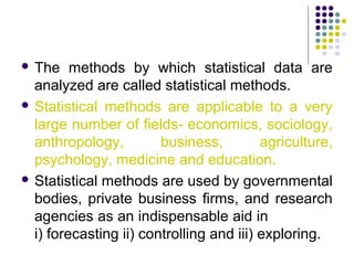  The methods by which statistical data are
analyzed are called statistical methods.
 Statistical methods are applicable to a very
large number of fields- economics, sociology,
anthropology, business, agriculture,
psychology, medicine and education.
 Statistical methods are used by governmental
bodies, private business firms, and research
agencies as an indispensable aid in
i) forecasting ii) controlling and iii) exploring.
 